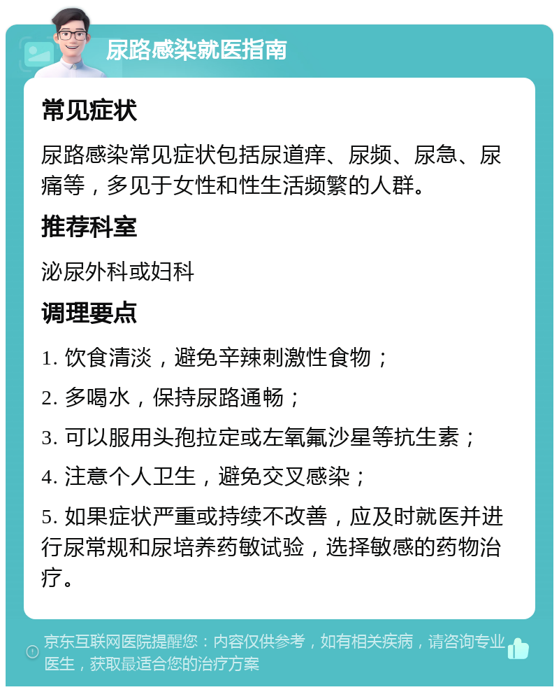 尿路感染就医指南 常见症状 尿路感染常见症状包括尿道痒、尿频、尿急、尿痛等，多见于女性和性生活频繁的人群。 推荐科室 泌尿外科或妇科 调理要点 1. 饮食清淡，避免辛辣刺激性食物； 2. 多喝水，保持尿路通畅； 3. 可以服用头孢拉定或左氧氟沙星等抗生素； 4. 注意个人卫生，避免交叉感染； 5. 如果症状严重或持续不改善，应及时就医并进行尿常规和尿培养药敏试验，选择敏感的药物治疗。