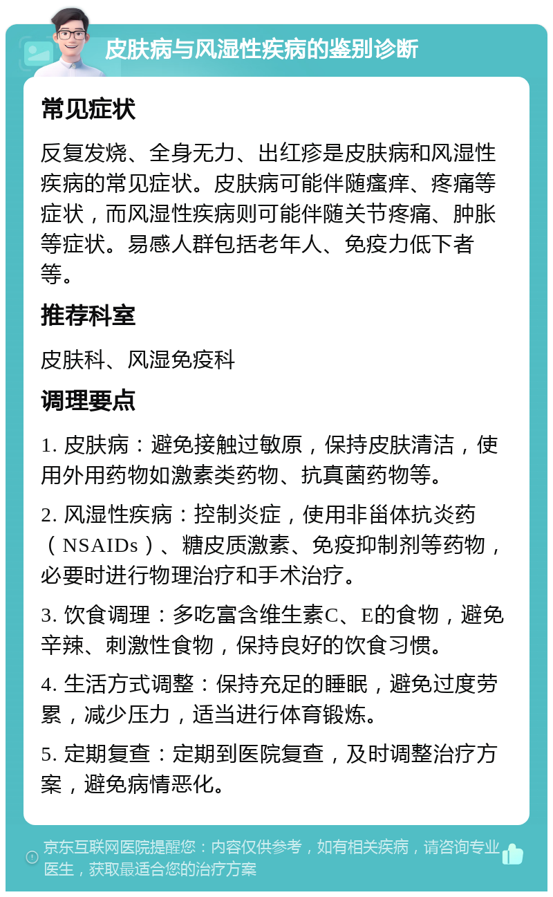 皮肤病与风湿性疾病的鉴别诊断 常见症状 反复发烧、全身无力、出红疹是皮肤病和风湿性疾病的常见症状。皮肤病可能伴随瘙痒、疼痛等症状，而风湿性疾病则可能伴随关节疼痛、肿胀等症状。易感人群包括老年人、免疫力低下者等。 推荐科室 皮肤科、风湿免疫科 调理要点 1. 皮肤病：避免接触过敏原，保持皮肤清洁，使用外用药物如激素类药物、抗真菌药物等。 2. 风湿性疾病：控制炎症，使用非甾体抗炎药（NSAIDs）、糖皮质激素、免疫抑制剂等药物，必要时进行物理治疗和手术治疗。 3. 饮食调理：多吃富含维生素C、E的食物，避免辛辣、刺激性食物，保持良好的饮食习惯。 4. 生活方式调整：保持充足的睡眠，避免过度劳累，减少压力，适当进行体育锻炼。 5. 定期复查：定期到医院复查，及时调整治疗方案，避免病情恶化。