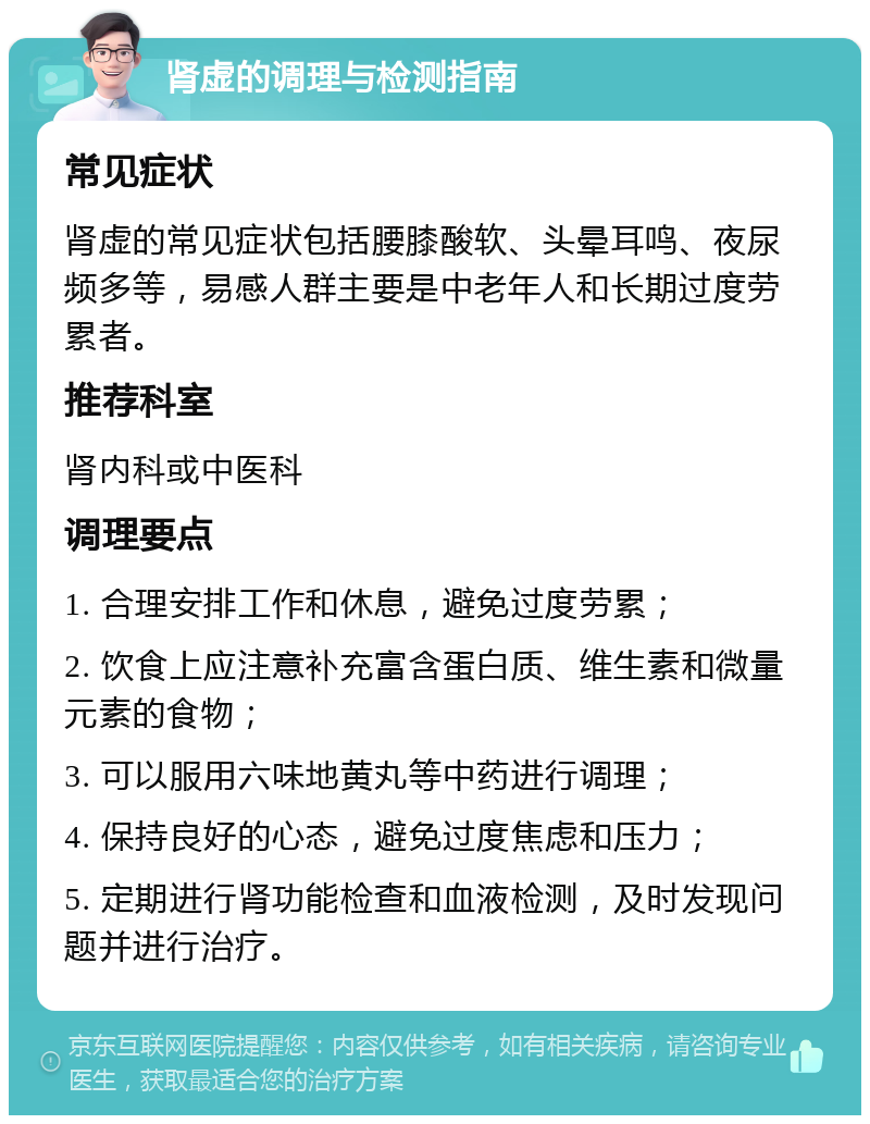 肾虚的调理与检测指南 常见症状 肾虚的常见症状包括腰膝酸软、头晕耳鸣、夜尿频多等，易感人群主要是中老年人和长期过度劳累者。 推荐科室 肾内科或中医科 调理要点 1. 合理安排工作和休息，避免过度劳累； 2. 饮食上应注意补充富含蛋白质、维生素和微量元素的食物； 3. 可以服用六味地黄丸等中药进行调理； 4. 保持良好的心态，避免过度焦虑和压力； 5. 定期进行肾功能检查和血液检测，及时发现问题并进行治疗。