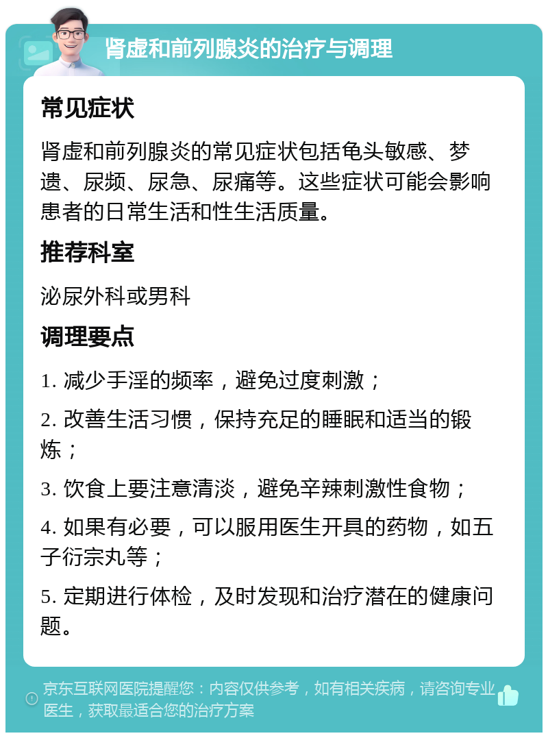 肾虚和前列腺炎的治疗与调理 常见症状 肾虚和前列腺炎的常见症状包括龟头敏感、梦遗、尿频、尿急、尿痛等。这些症状可能会影响患者的日常生活和性生活质量。 推荐科室 泌尿外科或男科 调理要点 1. 减少手淫的频率，避免过度刺激； 2. 改善生活习惯，保持充足的睡眠和适当的锻炼； 3. 饮食上要注意清淡，避免辛辣刺激性食物； 4. 如果有必要，可以服用医生开具的药物，如五子衍宗丸等； 5. 定期进行体检，及时发现和治疗潜在的健康问题。