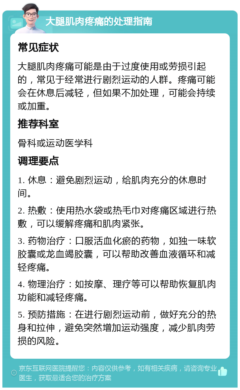 大腿肌肉疼痛的处理指南 常见症状 大腿肌肉疼痛可能是由于过度使用或劳损引起的，常见于经常进行剧烈运动的人群。疼痛可能会在休息后减轻，但如果不加处理，可能会持续或加重。 推荐科室 骨科或运动医学科 调理要点 1. 休息：避免剧烈运动，给肌肉充分的休息时间。 2. 热敷：使用热水袋或热毛巾对疼痛区域进行热敷，可以缓解疼痛和肌肉紧张。 3. 药物治疗：口服活血化瘀的药物，如独一味软胶囊或龙血竭胶囊，可以帮助改善血液循环和减轻疼痛。 4. 物理治疗：如按摩、理疗等可以帮助恢复肌肉功能和减轻疼痛。 5. 预防措施：在进行剧烈运动前，做好充分的热身和拉伸，避免突然增加运动强度，减少肌肉劳损的风险。