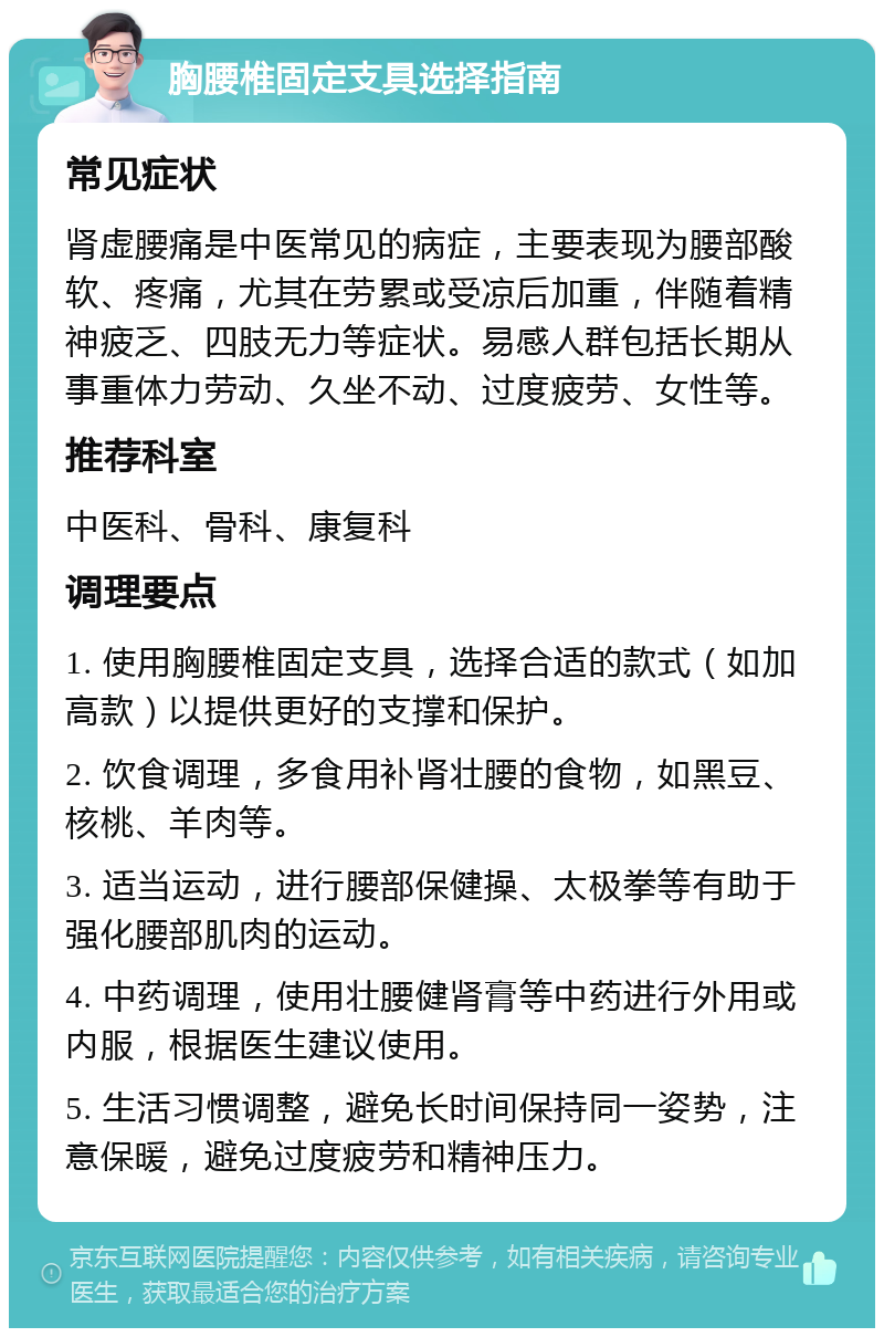 胸腰椎固定支具选择指南 常见症状 肾虚腰痛是中医常见的病症，主要表现为腰部酸软、疼痛，尤其在劳累或受凉后加重，伴随着精神疲乏、四肢无力等症状。易感人群包括长期从事重体力劳动、久坐不动、过度疲劳、女性等。 推荐科室 中医科、骨科、康复科 调理要点 1. 使用胸腰椎固定支具，选择合适的款式（如加高款）以提供更好的支撑和保护。 2. 饮食调理，多食用补肾壮腰的食物，如黑豆、核桃、羊肉等。 3. 适当运动，进行腰部保健操、太极拳等有助于强化腰部肌肉的运动。 4. 中药调理，使用壮腰健肾膏等中药进行外用或内服，根据医生建议使用。 5. 生活习惯调整，避免长时间保持同一姿势，注意保暖，避免过度疲劳和精神压力。