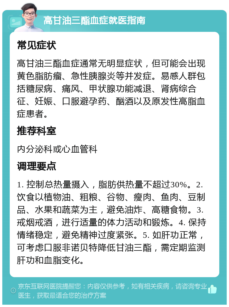 高甘油三酯血症就医指南 常见症状 高甘油三酯血症通常无明显症状，但可能会出现黄色脂肪瘤、急性胰腺炎等并发症。易感人群包括糖尿病、痛风、甲状腺功能减退、肾病综合征、妊娠、口服避孕药、酗酒以及原发性高脂血症患者。 推荐科室 内分泌科或心血管科 调理要点 1. 控制总热量摄入，脂肪供热量不超过30%。2. 饮食以植物油、粗粮、谷物、瘦肉、鱼肉、豆制品、水果和蔬菜为主，避免油炸、高糖食物。3. 戒烟戒酒，进行适量的体力活动和锻炼。4. 保持情绪稳定，避免精神过度紧张。5. 如肝功正常，可考虑口服非诺贝特降低甘油三酯，需定期监测肝功和血脂变化。