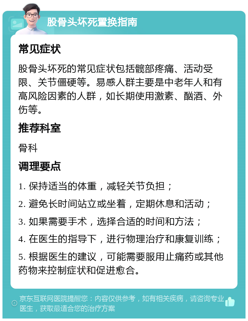 股骨头坏死置换指南 常见症状 股骨头坏死的常见症状包括髋部疼痛、活动受限、关节僵硬等。易感人群主要是中老年人和有高风险因素的人群，如长期使用激素、酗酒、外伤等。 推荐科室 骨科 调理要点 1. 保持适当的体重，减轻关节负担； 2. 避免长时间站立或坐着，定期休息和活动； 3. 如果需要手术，选择合适的时间和方法； 4. 在医生的指导下，进行物理治疗和康复训练； 5. 根据医生的建议，可能需要服用止痛药或其他药物来控制症状和促进愈合。