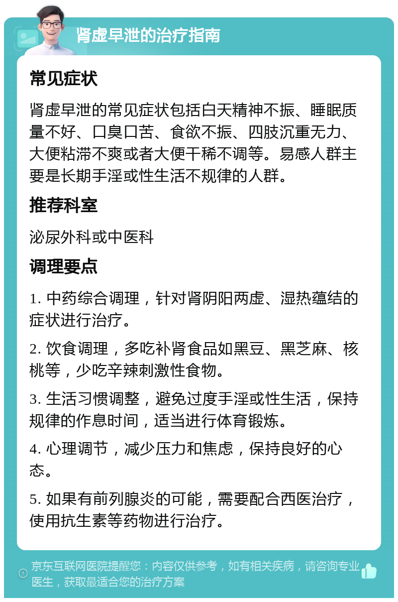 肾虚早泄的治疗指南 常见症状 肾虚早泄的常见症状包括白天精神不振、睡眠质量不好、口臭口苦、食欲不振、四肢沉重无力、大便粘滞不爽或者大便干稀不调等。易感人群主要是长期手淫或性生活不规律的人群。 推荐科室 泌尿外科或中医科 调理要点 1. 中药综合调理，针对肾阴阳两虚、湿热蕴结的症状进行治疗。 2. 饮食调理，多吃补肾食品如黑豆、黑芝麻、核桃等，少吃辛辣刺激性食物。 3. 生活习惯调整，避免过度手淫或性生活，保持规律的作息时间，适当进行体育锻炼。 4. 心理调节，减少压力和焦虑，保持良好的心态。 5. 如果有前列腺炎的可能，需要配合西医治疗，使用抗生素等药物进行治疗。