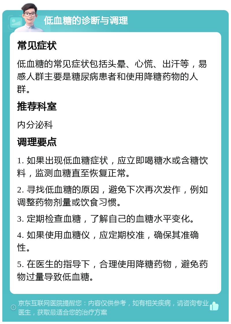 低血糖的诊断与调理 常见症状 低血糖的常见症状包括头晕、心慌、出汗等，易感人群主要是糖尿病患者和使用降糖药物的人群。 推荐科室 内分泌科 调理要点 1. 如果出现低血糖症状，应立即喝糖水或含糖饮料，监测血糖直至恢复正常。 2. 寻找低血糖的原因，避免下次再次发作，例如调整药物剂量或饮食习惯。 3. 定期检查血糖，了解自己的血糖水平变化。 4. 如果使用血糖仪，应定期校准，确保其准确性。 5. 在医生的指导下，合理使用降糖药物，避免药物过量导致低血糖。