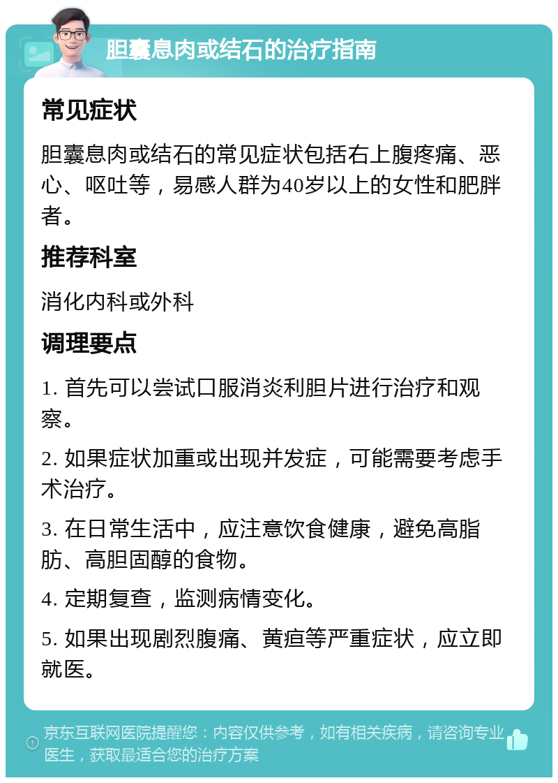 胆囊息肉或结石的治疗指南 常见症状 胆囊息肉或结石的常见症状包括右上腹疼痛、恶心、呕吐等，易感人群为40岁以上的女性和肥胖者。 推荐科室 消化内科或外科 调理要点 1. 首先可以尝试口服消炎利胆片进行治疗和观察。 2. 如果症状加重或出现并发症，可能需要考虑手术治疗。 3. 在日常生活中，应注意饮食健康，避免高脂肪、高胆固醇的食物。 4. 定期复查，监测病情变化。 5. 如果出现剧烈腹痛、黄疸等严重症状，应立即就医。