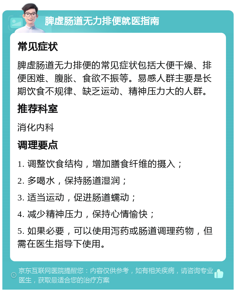 脾虚肠道无力排便就医指南 常见症状 脾虚肠道无力排便的常见症状包括大便干燥、排便困难、腹胀、食欲不振等。易感人群主要是长期饮食不规律、缺乏运动、精神压力大的人群。 推荐科室 消化内科 调理要点 1. 调整饮食结构，增加膳食纤维的摄入； 2. 多喝水，保持肠道湿润； 3. 适当运动，促进肠道蠕动； 4. 减少精神压力，保持心情愉快； 5. 如果必要，可以使用泻药或肠道调理药物，但需在医生指导下使用。