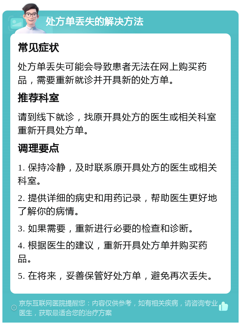 处方单丢失的解决方法 常见症状 处方单丢失可能会导致患者无法在网上购买药品，需要重新就诊并开具新的处方单。 推荐科室 请到线下就诊，找原开具处方的医生或相关科室重新开具处方单。 调理要点 1. 保持冷静，及时联系原开具处方的医生或相关科室。 2. 提供详细的病史和用药记录，帮助医生更好地了解你的病情。 3. 如果需要，重新进行必要的检查和诊断。 4. 根据医生的建议，重新开具处方单并购买药品。 5. 在将来，妥善保管好处方单，避免再次丢失。