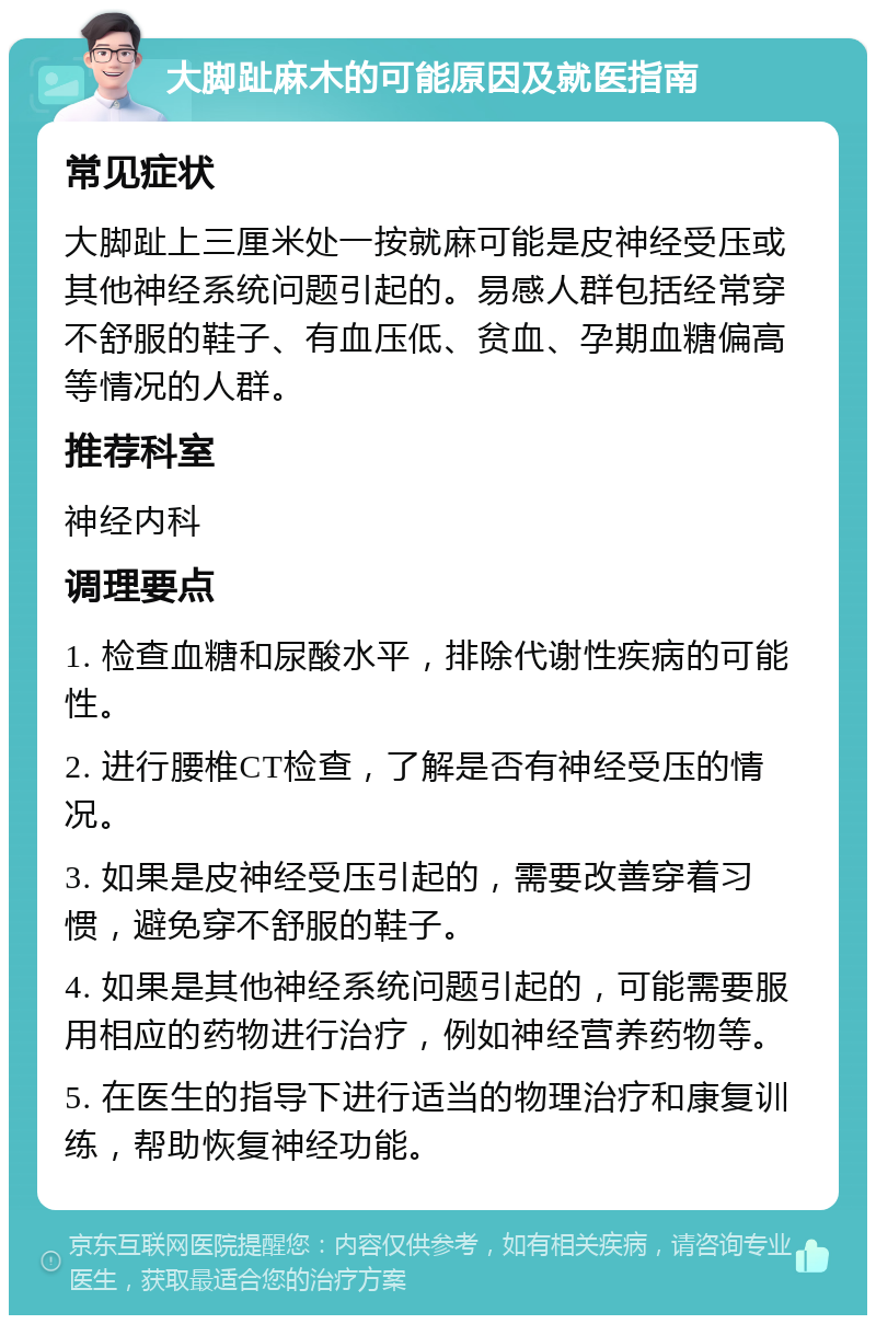 大脚趾麻木的可能原因及就医指南 常见症状 大脚趾上三厘米处一按就麻可能是皮神经受压或其他神经系统问题引起的。易感人群包括经常穿不舒服的鞋子、有血压低、贫血、孕期血糖偏高等情况的人群。 推荐科室 神经内科 调理要点 1. 检查血糖和尿酸水平，排除代谢性疾病的可能性。 2. 进行腰椎CT检查，了解是否有神经受压的情况。 3. 如果是皮神经受压引起的，需要改善穿着习惯，避免穿不舒服的鞋子。 4. 如果是其他神经系统问题引起的，可能需要服用相应的药物进行治疗，例如神经营养药物等。 5. 在医生的指导下进行适当的物理治疗和康复训练，帮助恢复神经功能。