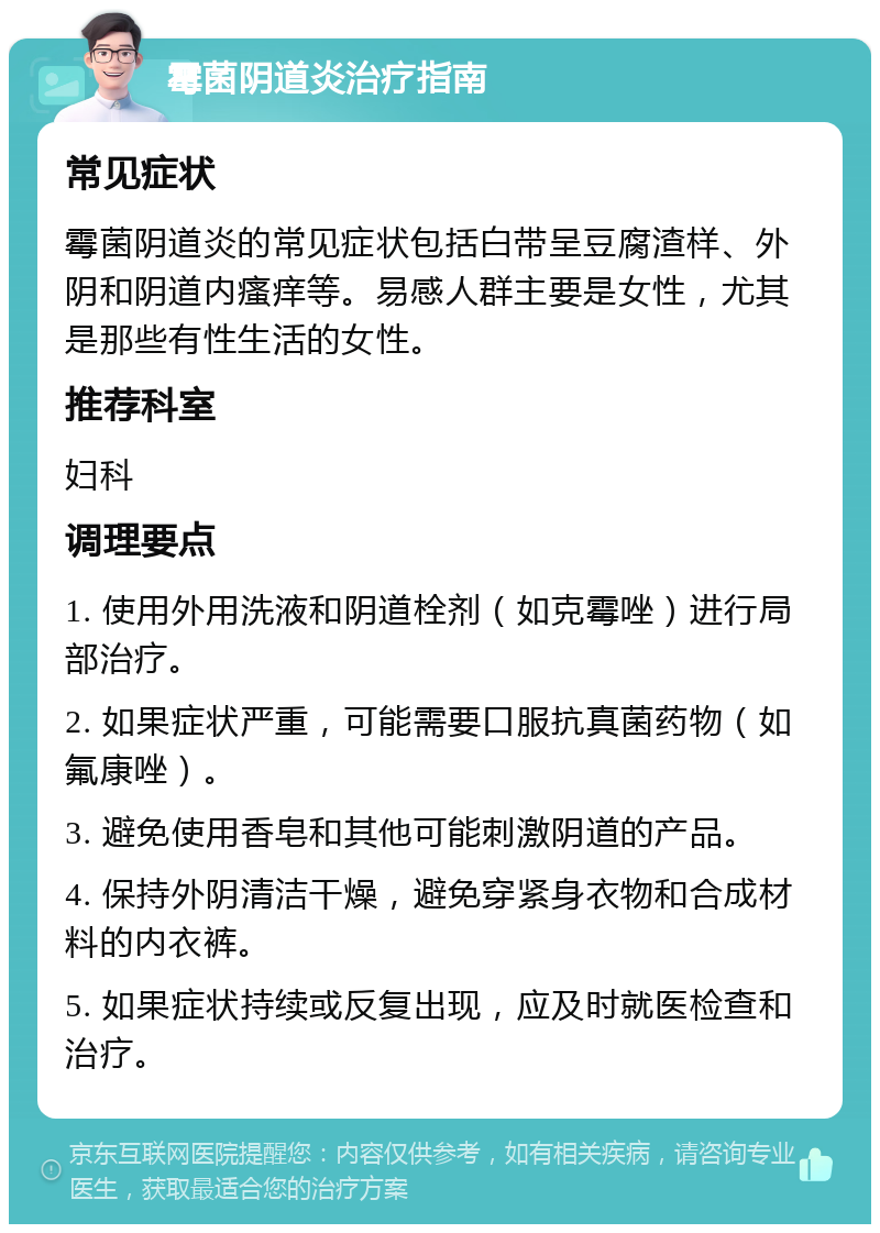 霉菌阴道炎治疗指南 常见症状 霉菌阴道炎的常见症状包括白带呈豆腐渣样、外阴和阴道内瘙痒等。易感人群主要是女性，尤其是那些有性生活的女性。 推荐科室 妇科 调理要点 1. 使用外用洗液和阴道栓剂（如克霉唑）进行局部治疗。 2. 如果症状严重，可能需要口服抗真菌药物（如氟康唑）。 3. 避免使用香皂和其他可能刺激阴道的产品。 4. 保持外阴清洁干燥，避免穿紧身衣物和合成材料的内衣裤。 5. 如果症状持续或反复出现，应及时就医检查和治疗。