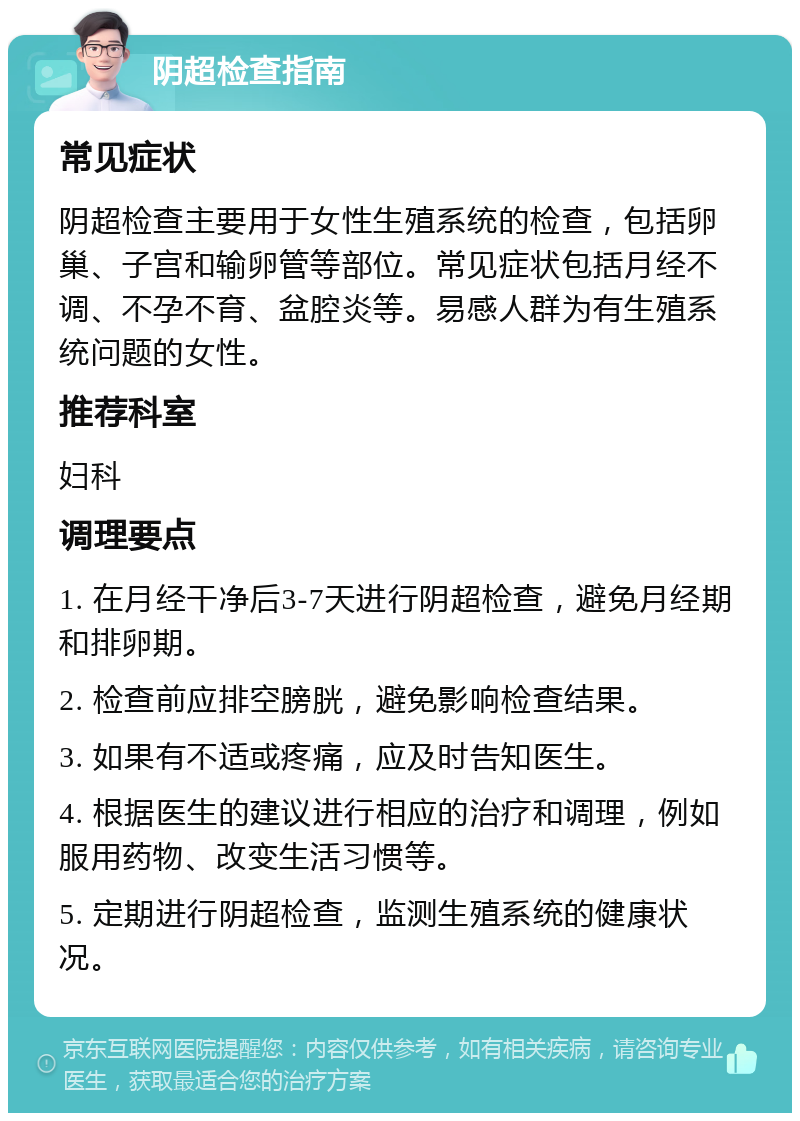 阴超检查指南 常见症状 阴超检查主要用于女性生殖系统的检查，包括卵巢、子宫和输卵管等部位。常见症状包括月经不调、不孕不育、盆腔炎等。易感人群为有生殖系统问题的女性。 推荐科室 妇科 调理要点 1. 在月经干净后3-7天进行阴超检查，避免月经期和排卵期。 2. 检查前应排空膀胱，避免影响检查结果。 3. 如果有不适或疼痛，应及时告知医生。 4. 根据医生的建议进行相应的治疗和调理，例如服用药物、改变生活习惯等。 5. 定期进行阴超检查，监测生殖系统的健康状况。