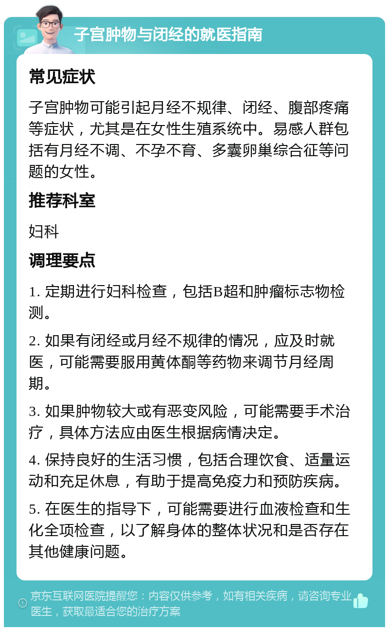 子宫肿物与闭经的就医指南 常见症状 子宫肿物可能引起月经不规律、闭经、腹部疼痛等症状，尤其是在女性生殖系统中。易感人群包括有月经不调、不孕不育、多囊卵巢综合征等问题的女性。 推荐科室 妇科 调理要点 1. 定期进行妇科检查，包括B超和肿瘤标志物检测。 2. 如果有闭经或月经不规律的情况，应及时就医，可能需要服用黄体酮等药物来调节月经周期。 3. 如果肿物较大或有恶变风险，可能需要手术治疗，具体方法应由医生根据病情决定。 4. 保持良好的生活习惯，包括合理饮食、适量运动和充足休息，有助于提高免疫力和预防疾病。 5. 在医生的指导下，可能需要进行血液检查和生化全项检查，以了解身体的整体状况和是否存在其他健康问题。