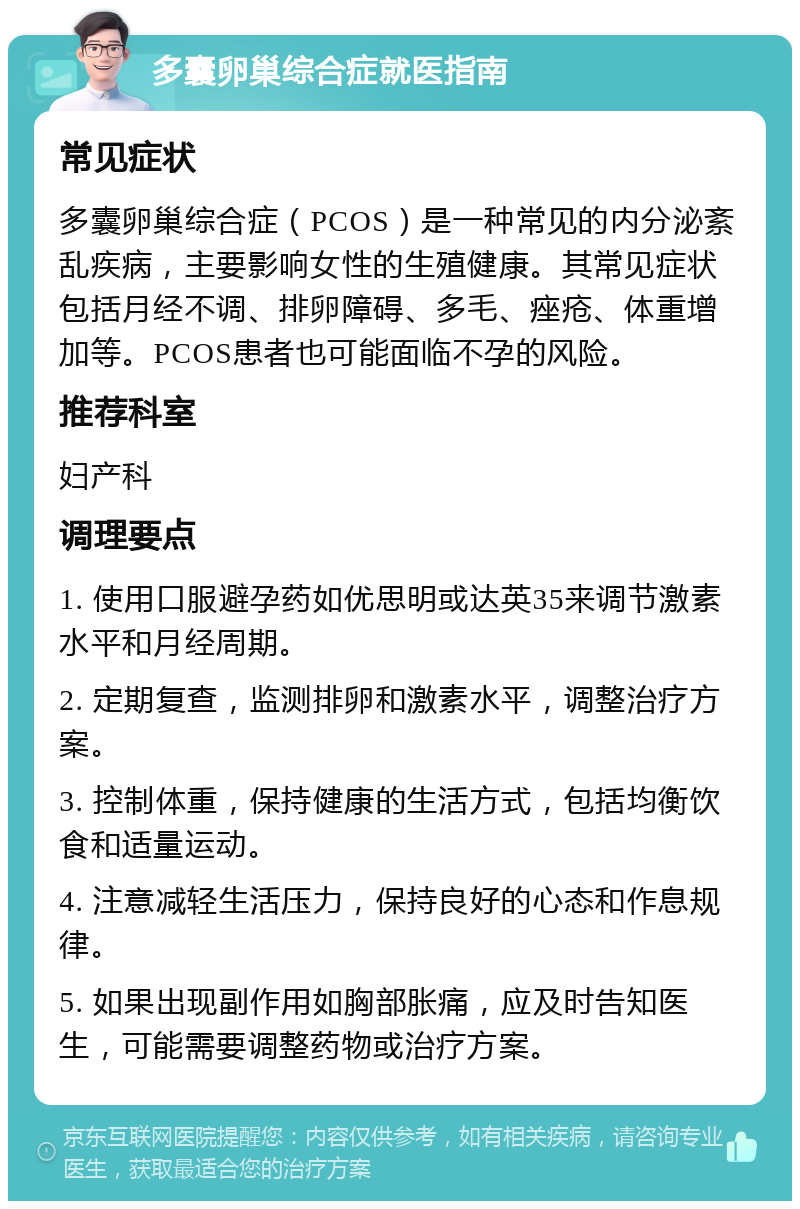 多囊卵巢综合症就医指南 常见症状 多囊卵巢综合症（PCOS）是一种常见的内分泌紊乱疾病，主要影响女性的生殖健康。其常见症状包括月经不调、排卵障碍、多毛、痤疮、体重增加等。PCOS患者也可能面临不孕的风险。 推荐科室 妇产科 调理要点 1. 使用口服避孕药如优思明或达英35来调节激素水平和月经周期。 2. 定期复查，监测排卵和激素水平，调整治疗方案。 3. 控制体重，保持健康的生活方式，包括均衡饮食和适量运动。 4. 注意减轻生活压力，保持良好的心态和作息规律。 5. 如果出现副作用如胸部胀痛，应及时告知医生，可能需要调整药物或治疗方案。