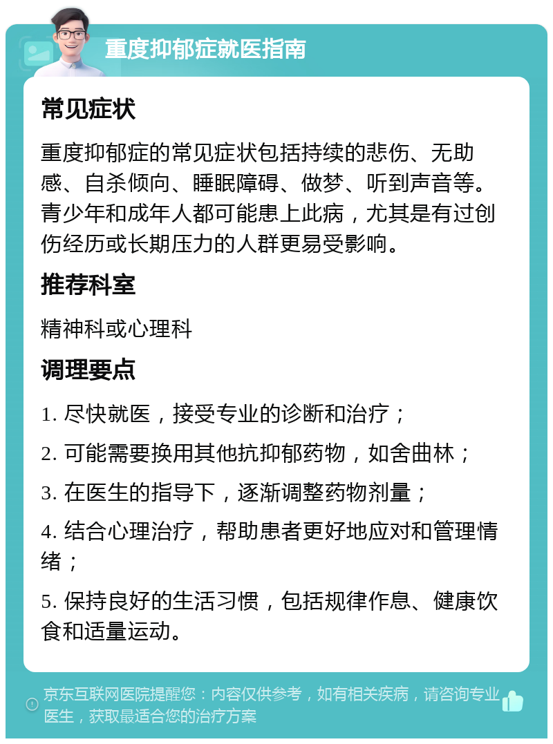 重度抑郁症就医指南 常见症状 重度抑郁症的常见症状包括持续的悲伤、无助感、自杀倾向、睡眠障碍、做梦、听到声音等。青少年和成年人都可能患上此病，尤其是有过创伤经历或长期压力的人群更易受影响。 推荐科室 精神科或心理科 调理要点 1. 尽快就医，接受专业的诊断和治疗； 2. 可能需要换用其他抗抑郁药物，如舍曲林； 3. 在医生的指导下，逐渐调整药物剂量； 4. 结合心理治疗，帮助患者更好地应对和管理情绪； 5. 保持良好的生活习惯，包括规律作息、健康饮食和适量运动。