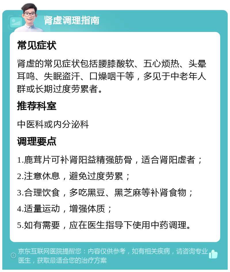 肾虚调理指南 常见症状 肾虚的常见症状包括腰膝酸软、五心烦热、头晕耳鸣、失眠盗汗、口燥咽干等，多见于中老年人群或长期过度劳累者。 推荐科室 中医科或内分泌科 调理要点 1.鹿茸片可补肾阳益精强筋骨，适合肾阳虚者； 2.注意休息，避免过度劳累； 3.合理饮食，多吃黑豆、黑芝麻等补肾食物； 4.适量运动，增强体质； 5.如有需要，应在医生指导下使用中药调理。