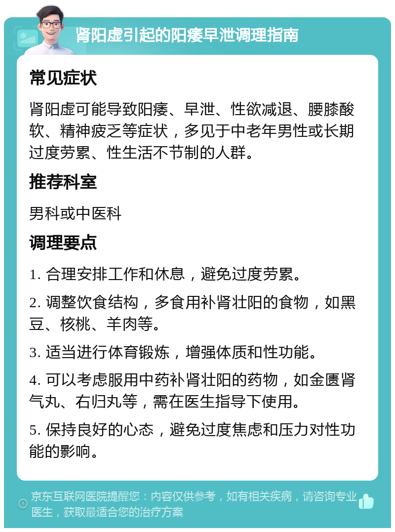 肾阳虚引起的阳痿早泄调理指南 常见症状 肾阳虚可能导致阳痿、早泄、性欲减退、腰膝酸软、精神疲乏等症状，多见于中老年男性或长期过度劳累、性生活不节制的人群。 推荐科室 男科或中医科 调理要点 1. 合理安排工作和休息，避免过度劳累。 2. 调整饮食结构，多食用补肾壮阳的食物，如黑豆、核桃、羊肉等。 3. 适当进行体育锻炼，增强体质和性功能。 4. 可以考虑服用中药补肾壮阳的药物，如金匮肾气丸、右归丸等，需在医生指导下使用。 5. 保持良好的心态，避免过度焦虑和压力对性功能的影响。