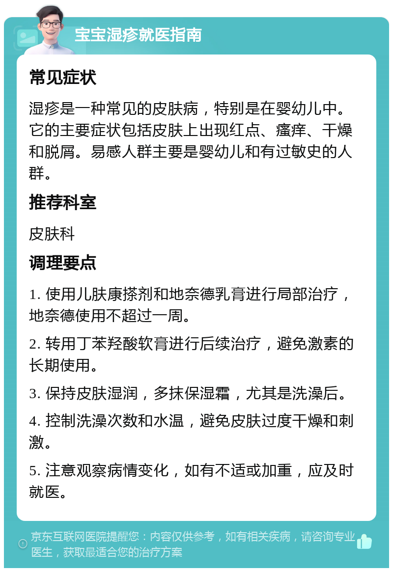 宝宝湿疹就医指南 常见症状 湿疹是一种常见的皮肤病，特别是在婴幼儿中。它的主要症状包括皮肤上出现红点、瘙痒、干燥和脱屑。易感人群主要是婴幼儿和有过敏史的人群。 推荐科室 皮肤科 调理要点 1. 使用儿肤康搽剂和地奈德乳膏进行局部治疗，地奈德使用不超过一周。 2. 转用丁苯羟酸软膏进行后续治疗，避免激素的长期使用。 3. 保持皮肤湿润，多抹保湿霜，尤其是洗澡后。 4. 控制洗澡次数和水温，避免皮肤过度干燥和刺激。 5. 注意观察病情变化，如有不适或加重，应及时就医。