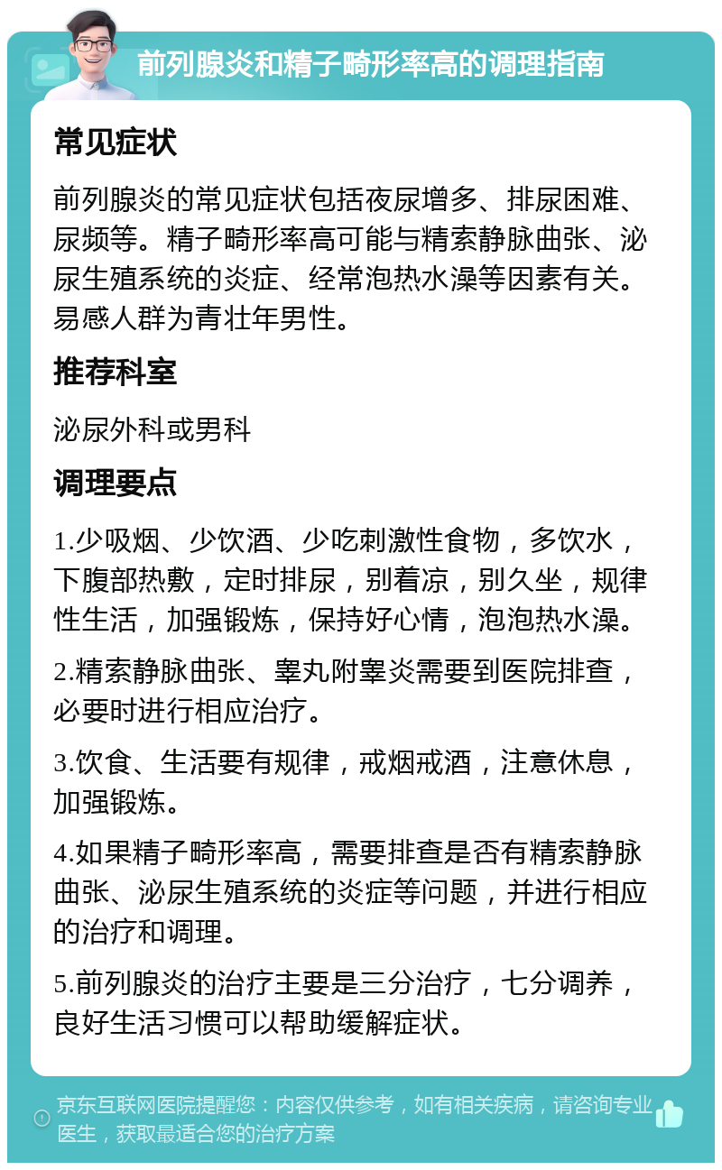 前列腺炎和精子畸形率高的调理指南 常见症状 前列腺炎的常见症状包括夜尿增多、排尿困难、尿频等。精子畸形率高可能与精索静脉曲张、泌尿生殖系统的炎症、经常泡热水澡等因素有关。易感人群为青壮年男性。 推荐科室 泌尿外科或男科 调理要点 1.少吸烟、少饮酒、少吃刺激性食物，多饮水，下腹部热敷，定时排尿，别着凉，别久坐，规律性生活，加强锻炼，保持好心情，泡泡热水澡。 2.精索静脉曲张、睾丸附睾炎需要到医院排查，必要时进行相应治疗。 3.饮食、生活要有规律，戒烟戒酒，注意休息，加强锻炼。 4.如果精子畸形率高，需要排查是否有精索静脉曲张、泌尿生殖系统的炎症等问题，并进行相应的治疗和调理。 5.前列腺炎的治疗主要是三分治疗，七分调养，良好生活习惯可以帮助缓解症状。