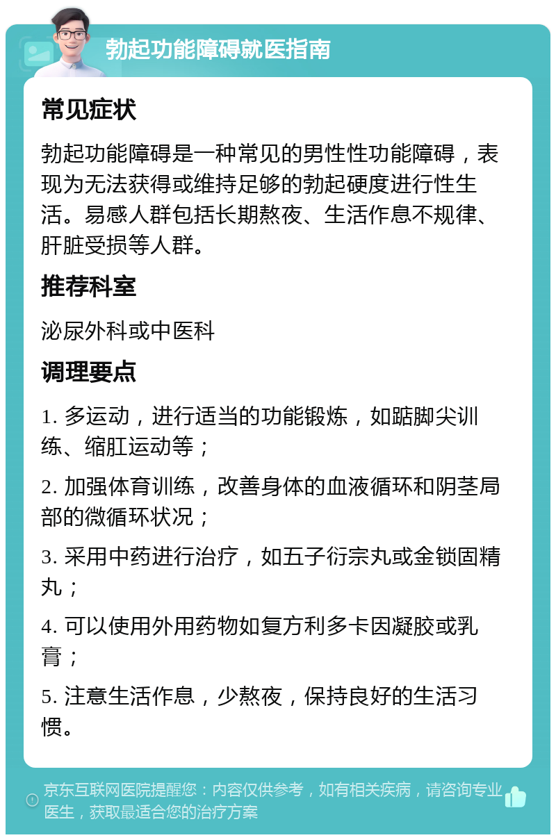 勃起功能障碍就医指南 常见症状 勃起功能障碍是一种常见的男性性功能障碍，表现为无法获得或维持足够的勃起硬度进行性生活。易感人群包括长期熬夜、生活作息不规律、肝脏受损等人群。 推荐科室 泌尿外科或中医科 调理要点 1. 多运动，进行适当的功能锻炼，如踮脚尖训练、缩肛运动等； 2. 加强体育训练，改善身体的血液循环和阴茎局部的微循环状况； 3. 采用中药进行治疗，如五子衍宗丸或金锁固精丸； 4. 可以使用外用药物如复方利多卡因凝胶或乳膏； 5. 注意生活作息，少熬夜，保持良好的生活习惯。