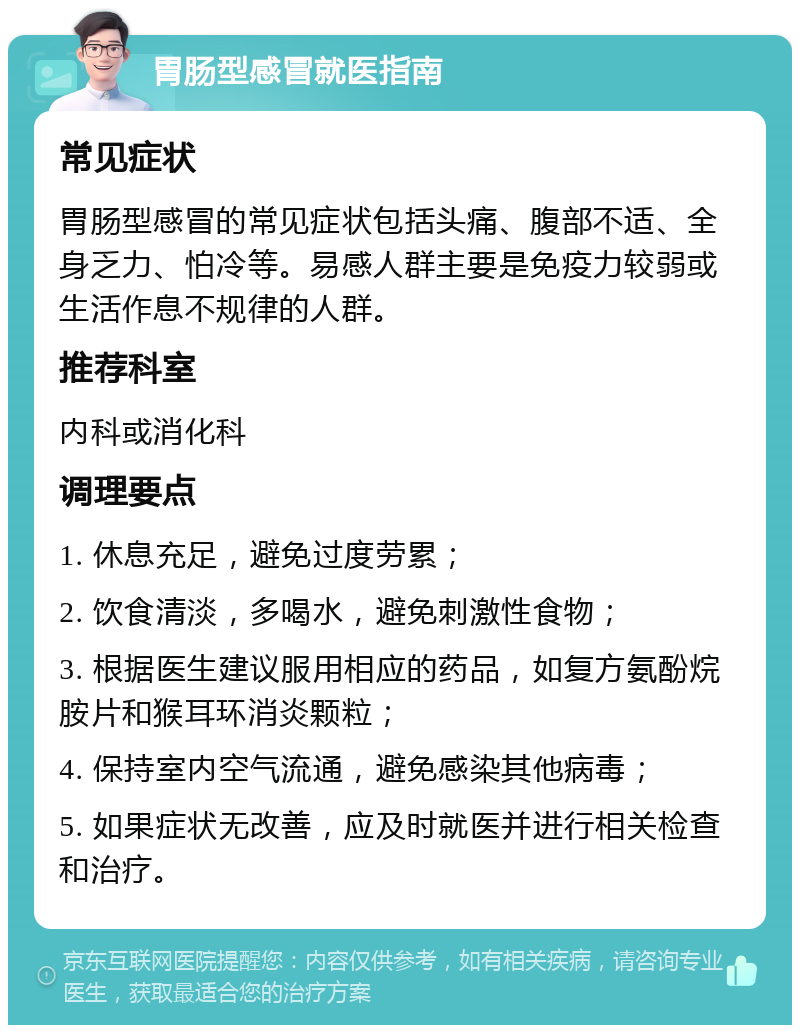 胃肠型感冒就医指南 常见症状 胃肠型感冒的常见症状包括头痛、腹部不适、全身乏力、怕冷等。易感人群主要是免疫力较弱或生活作息不规律的人群。 推荐科室 内科或消化科 调理要点 1. 休息充足，避免过度劳累； 2. 饮食清淡，多喝水，避免刺激性食物； 3. 根据医生建议服用相应的药品，如复方氨酚烷胺片和猴耳环消炎颗粒； 4. 保持室内空气流通，避免感染其他病毒； 5. 如果症状无改善，应及时就医并进行相关检查和治疗。