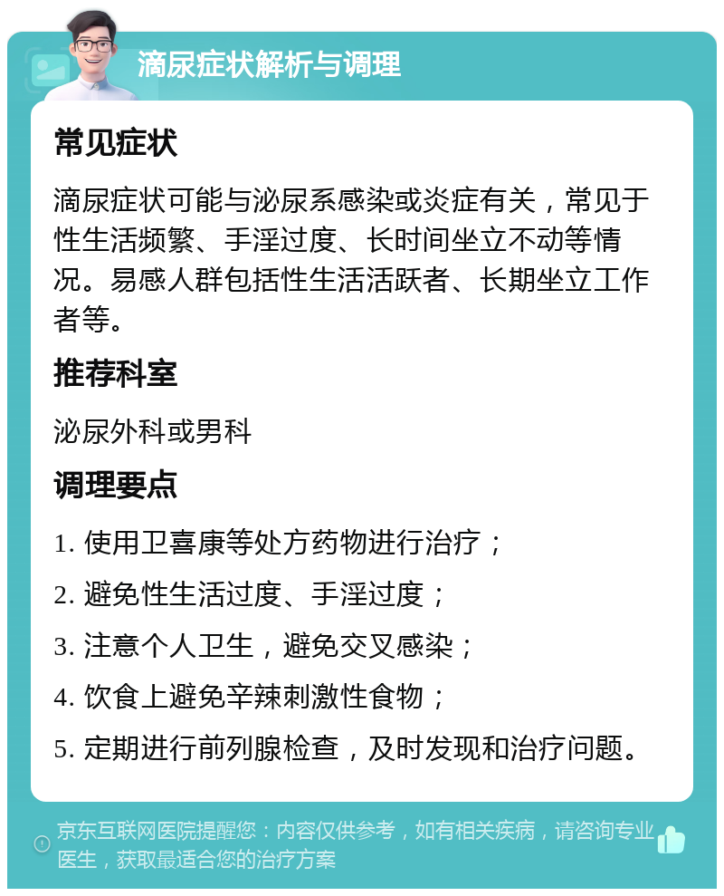 滴尿症状解析与调理 常见症状 滴尿症状可能与泌尿系感染或炎症有关，常见于性生活频繁、手淫过度、长时间坐立不动等情况。易感人群包括性生活活跃者、长期坐立工作者等。 推荐科室 泌尿外科或男科 调理要点 1. 使用卫喜康等处方药物进行治疗； 2. 避免性生活过度、手淫过度； 3. 注意个人卫生，避免交叉感染； 4. 饮食上避免辛辣刺激性食物； 5. 定期进行前列腺检查，及时发现和治疗问题。