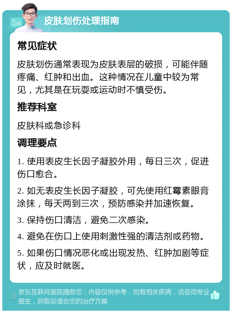 皮肤划伤处理指南 常见症状 皮肤划伤通常表现为皮肤表层的破损，可能伴随疼痛、红肿和出血。这种情况在儿童中较为常见，尤其是在玩耍或运动时不慎受伤。 推荐科室 皮肤科或急诊科 调理要点 1. 使用表皮生长因子凝胶外用，每日三次，促进伤口愈合。 2. 如无表皮生长因子凝胶，可先使用红霉素眼膏涂抹，每天两到三次，预防感染并加速恢复。 3. 保持伤口清洁，避免二次感染。 4. 避免在伤口上使用刺激性强的清洁剂或药物。 5. 如果伤口情况恶化或出现发热、红肿加剧等症状，应及时就医。