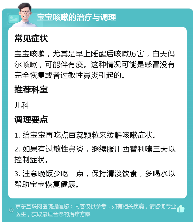 宝宝咳嗽的治疗与调理 常见症状 宝宝咳嗽，尤其是早上睡醒后咳嗽厉害，白天偶尔咳嗽，可能伴有痰。这种情况可能是感冒没有完全恢复或者过敏性鼻炎引起的。 推荐科室 儿科 调理要点 1. 给宝宝再吃点百蕊颗粒来缓解咳嗽症状。 2. 如果有过敏性鼻炎，继续服用西替利嗪三天以控制症状。 3. 注意晚饭少吃一点，保持清淡饮食，多喝水以帮助宝宝恢复健康。