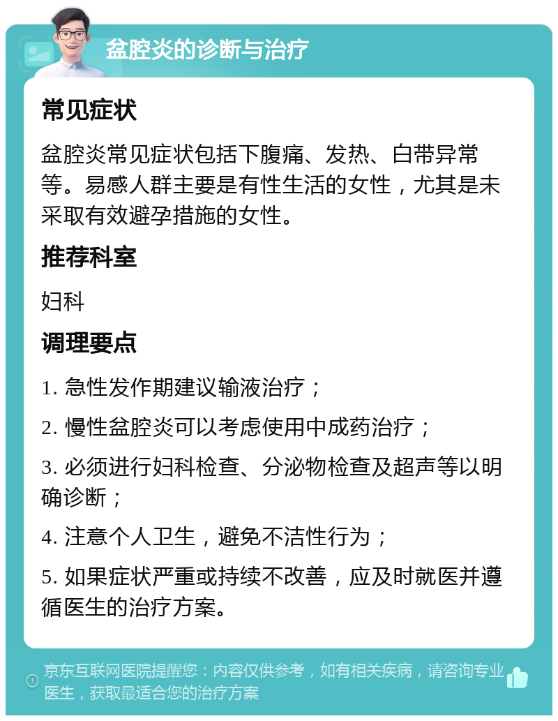 盆腔炎的诊断与治疗 常见症状 盆腔炎常见症状包括下腹痛、发热、白带异常等。易感人群主要是有性生活的女性，尤其是未采取有效避孕措施的女性。 推荐科室 妇科 调理要点 1. 急性发作期建议输液治疗； 2. 慢性盆腔炎可以考虑使用中成药治疗； 3. 必须进行妇科检查、分泌物检查及超声等以明确诊断； 4. 注意个人卫生，避免不洁性行为； 5. 如果症状严重或持续不改善，应及时就医并遵循医生的治疗方案。