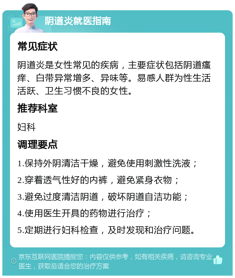 阴道炎就医指南 常见症状 阴道炎是女性常见的疾病，主要症状包括阴道瘙痒、白带异常增多、异味等。易感人群为性生活活跃、卫生习惯不良的女性。 推荐科室 妇科 调理要点 1.保持外阴清洁干燥，避免使用刺激性洗液； 2.穿着透气性好的内裤，避免紧身衣物； 3.避免过度清洁阴道，破坏阴道自洁功能； 4.使用医生开具的药物进行治疗； 5.定期进行妇科检查，及时发现和治疗问题。