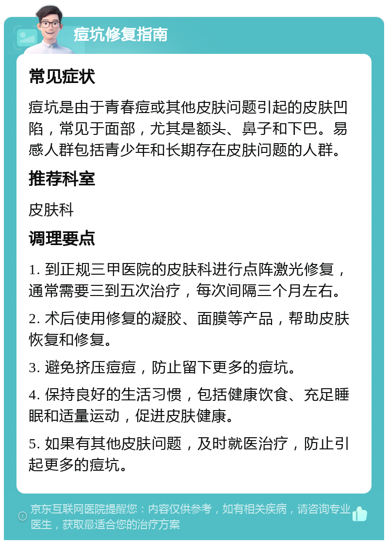 痘坑修复指南 常见症状 痘坑是由于青春痘或其他皮肤问题引起的皮肤凹陷，常见于面部，尤其是额头、鼻子和下巴。易感人群包括青少年和长期存在皮肤问题的人群。 推荐科室 皮肤科 调理要点 1. 到正规三甲医院的皮肤科进行点阵激光修复，通常需要三到五次治疗，每次间隔三个月左右。 2. 术后使用修复的凝胶、面膜等产品，帮助皮肤恢复和修复。 3. 避免挤压痘痘，防止留下更多的痘坑。 4. 保持良好的生活习惯，包括健康饮食、充足睡眠和适量运动，促进皮肤健康。 5. 如果有其他皮肤问题，及时就医治疗，防止引起更多的痘坑。