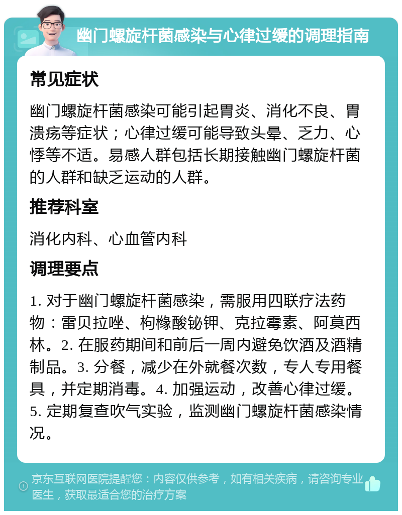 幽门螺旋杆菌感染与心律过缓的调理指南 常见症状 幽门螺旋杆菌感染可能引起胃炎、消化不良、胃溃疡等症状；心律过缓可能导致头晕、乏力、心悸等不适。易感人群包括长期接触幽门螺旋杆菌的人群和缺乏运动的人群。 推荐科室 消化内科、心血管内科 调理要点 1. 对于幽门螺旋杆菌感染，需服用四联疗法药物：雷贝拉唑、枸橼酸铋钾、克拉霉素、阿莫西林。2. 在服药期间和前后一周内避免饮酒及酒精制品。3. 分餐，减少在外就餐次数，专人专用餐具，并定期消毒。4. 加强运动，改善心律过缓。5. 定期复查吹气实验，监测幽门螺旋杆菌感染情况。