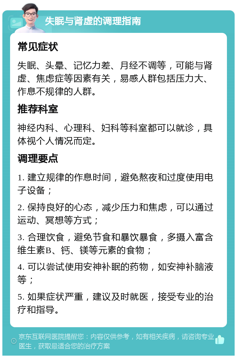 失眠与肾虚的调理指南 常见症状 失眠、头晕、记忆力差、月经不调等，可能与肾虚、焦虑症等因素有关，易感人群包括压力大、作息不规律的人群。 推荐科室 神经内科、心理科、妇科等科室都可以就诊，具体视个人情况而定。 调理要点 1. 建立规律的作息时间，避免熬夜和过度使用电子设备； 2. 保持良好的心态，减少压力和焦虑，可以通过运动、冥想等方式； 3. 合理饮食，避免节食和暴饮暴食，多摄入富含维生素B、钙、镁等元素的食物； 4. 可以尝试使用安神补眠的药物，如安神补脑液等； 5. 如果症状严重，建议及时就医，接受专业的治疗和指导。