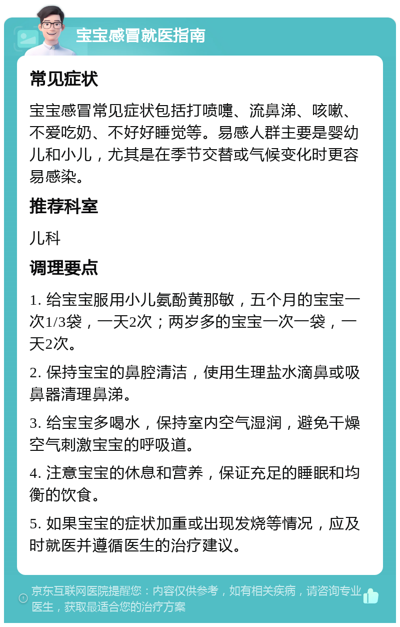 宝宝感冒就医指南 常见症状 宝宝感冒常见症状包括打喷嚏、流鼻涕、咳嗽、不爱吃奶、不好好睡觉等。易感人群主要是婴幼儿和小儿，尤其是在季节交替或气候变化时更容易感染。 推荐科室 儿科 调理要点 1. 给宝宝服用小儿氨酚黄那敏，五个月的宝宝一次1/3袋，一天2次；两岁多的宝宝一次一袋，一天2次。 2. 保持宝宝的鼻腔清洁，使用生理盐水滴鼻或吸鼻器清理鼻涕。 3. 给宝宝多喝水，保持室内空气湿润，避免干燥空气刺激宝宝的呼吸道。 4. 注意宝宝的休息和营养，保证充足的睡眠和均衡的饮食。 5. 如果宝宝的症状加重或出现发烧等情况，应及时就医并遵循医生的治疗建议。