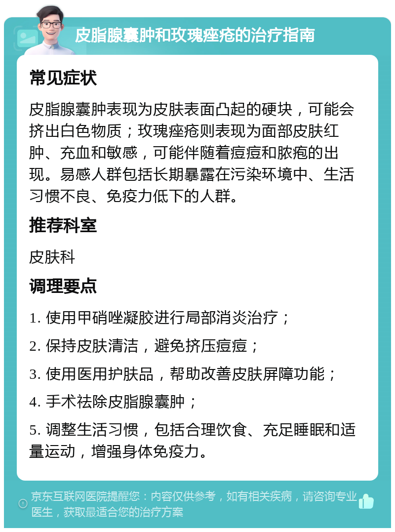 皮脂腺囊肿和玫瑰痤疮的治疗指南 常见症状 皮脂腺囊肿表现为皮肤表面凸起的硬块，可能会挤出白色物质；玫瑰痤疮则表现为面部皮肤红肿、充血和敏感，可能伴随着痘痘和脓疱的出现。易感人群包括长期暴露在污染环境中、生活习惯不良、免疫力低下的人群。 推荐科室 皮肤科 调理要点 1. 使用甲硝唑凝胶进行局部消炎治疗； 2. 保持皮肤清洁，避免挤压痘痘； 3. 使用医用护肤品，帮助改善皮肤屏障功能； 4. 手术祛除皮脂腺囊肿； 5. 调整生活习惯，包括合理饮食、充足睡眠和适量运动，增强身体免疫力。