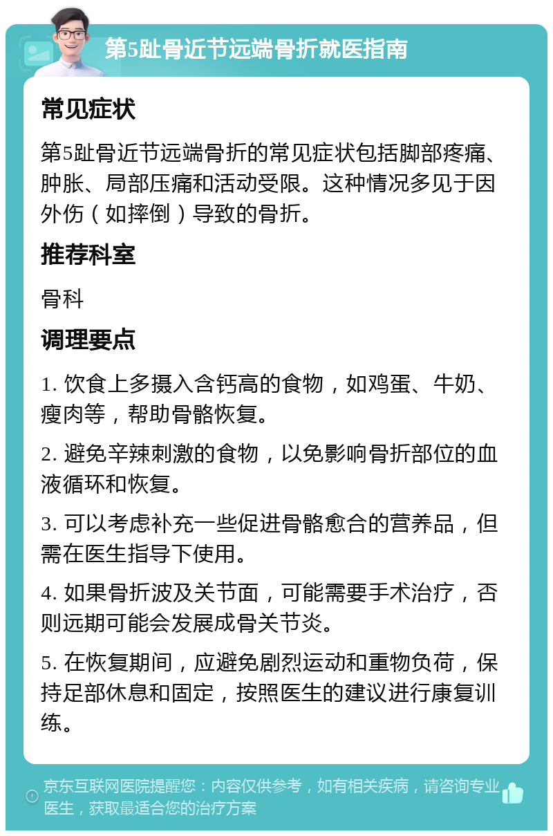 第5趾骨近节远端骨折就医指南 常见症状 第5趾骨近节远端骨折的常见症状包括脚部疼痛、肿胀、局部压痛和活动受限。这种情况多见于因外伤（如摔倒）导致的骨折。 推荐科室 骨科 调理要点 1. 饮食上多摄入含钙高的食物，如鸡蛋、牛奶、瘦肉等，帮助骨骼恢复。 2. 避免辛辣刺激的食物，以免影响骨折部位的血液循环和恢复。 3. 可以考虑补充一些促进骨骼愈合的营养品，但需在医生指导下使用。 4. 如果骨折波及关节面，可能需要手术治疗，否则远期可能会发展成骨关节炎。 5. 在恢复期间，应避免剧烈运动和重物负荷，保持足部休息和固定，按照医生的建议进行康复训练。