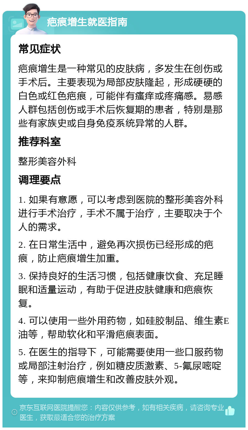 疤痕增生就医指南 常见症状 疤痕增生是一种常见的皮肤病，多发生在创伤或手术后。主要表现为局部皮肤隆起，形成硬硬的白色或红色疤痕，可能伴有瘙痒或疼痛感。易感人群包括创伤或手术后恢复期的患者，特别是那些有家族史或自身免疫系统异常的人群。 推荐科室 整形美容外科 调理要点 1. 如果有意愿，可以考虑到医院的整形美容外科进行手术治疗，手术不属于治疗，主要取决于个人的需求。 2. 在日常生活中，避免再次损伤已经形成的疤痕，防止疤痕增生加重。 3. 保持良好的生活习惯，包括健康饮食、充足睡眠和适量运动，有助于促进皮肤健康和疤痕恢复。 4. 可以使用一些外用药物，如硅胶制品、维生素E油等，帮助软化和平滑疤痕表面。 5. 在医生的指导下，可能需要使用一些口服药物或局部注射治疗，例如糖皮质激素、5-氟尿嘧啶等，来抑制疤痕增生和改善皮肤外观。