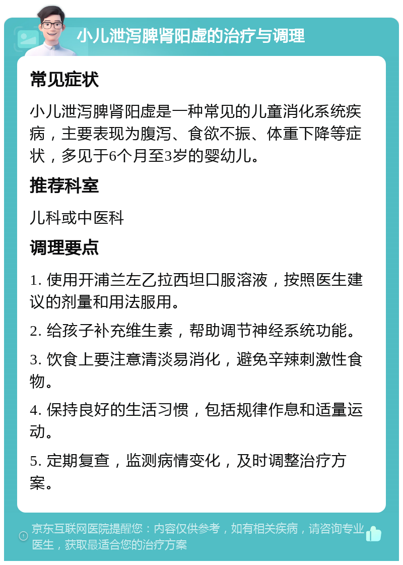 小儿泄泻脾肾阳虚的治疗与调理 常见症状 小儿泄泻脾肾阳虚是一种常见的儿童消化系统疾病，主要表现为腹泻、食欲不振、体重下降等症状，多见于6个月至3岁的婴幼儿。 推荐科室 儿科或中医科 调理要点 1. 使用开浦兰左乙拉西坦口服溶液，按照医生建议的剂量和用法服用。 2. 给孩子补充维生素，帮助调节神经系统功能。 3. 饮食上要注意清淡易消化，避免辛辣刺激性食物。 4. 保持良好的生活习惯，包括规律作息和适量运动。 5. 定期复查，监测病情变化，及时调整治疗方案。