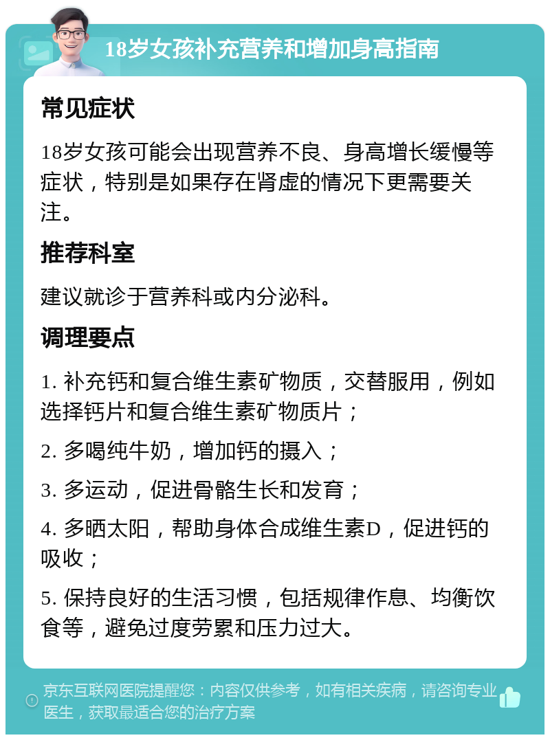 18岁女孩补充营养和增加身高指南 常见症状 18岁女孩可能会出现营养不良、身高增长缓慢等症状，特别是如果存在肾虚的情况下更需要关注。 推荐科室 建议就诊于营养科或内分泌科。 调理要点 1. 补充钙和复合维生素矿物质，交替服用，例如选择钙片和复合维生素矿物质片； 2. 多喝纯牛奶，增加钙的摄入； 3. 多运动，促进骨骼生长和发育； 4. 多晒太阳，帮助身体合成维生素D，促进钙的吸收； 5. 保持良好的生活习惯，包括规律作息、均衡饮食等，避免过度劳累和压力过大。