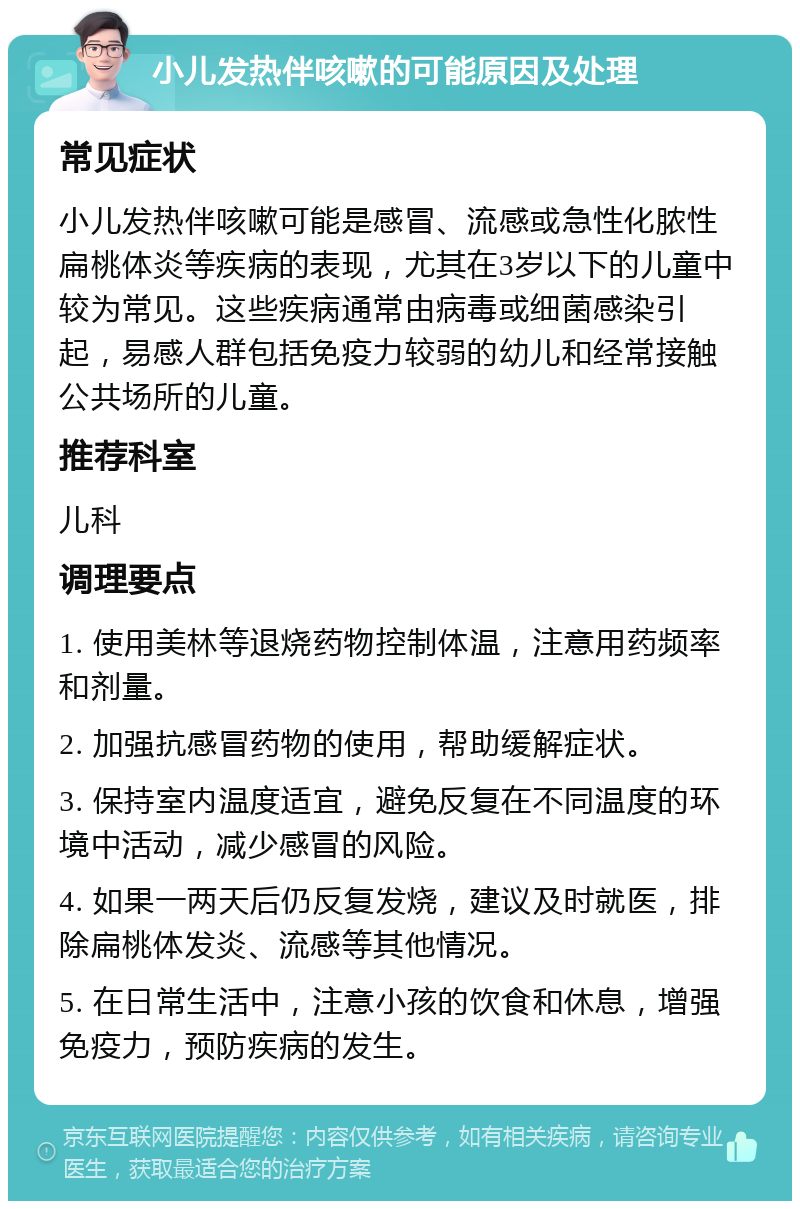 小儿发热伴咳嗽的可能原因及处理 常见症状 小儿发热伴咳嗽可能是感冒、流感或急性化脓性扁桃体炎等疾病的表现，尤其在3岁以下的儿童中较为常见。这些疾病通常由病毒或细菌感染引起，易感人群包括免疫力较弱的幼儿和经常接触公共场所的儿童。 推荐科室 儿科 调理要点 1. 使用美林等退烧药物控制体温，注意用药频率和剂量。 2. 加强抗感冒药物的使用，帮助缓解症状。 3. 保持室内温度适宜，避免反复在不同温度的环境中活动，减少感冒的风险。 4. 如果一两天后仍反复发烧，建议及时就医，排除扁桃体发炎、流感等其他情况。 5. 在日常生活中，注意小孩的饮食和休息，增强免疫力，预防疾病的发生。