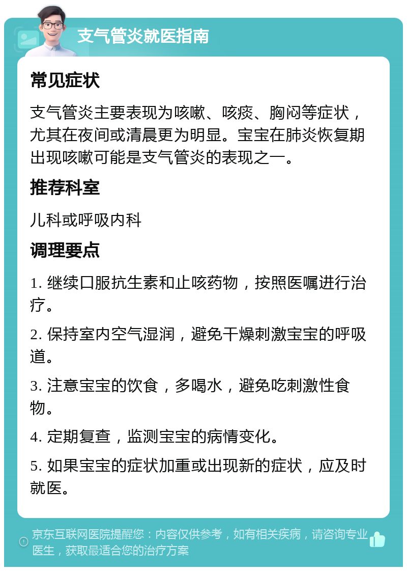 支气管炎就医指南 常见症状 支气管炎主要表现为咳嗽、咳痰、胸闷等症状，尤其在夜间或清晨更为明显。宝宝在肺炎恢复期出现咳嗽可能是支气管炎的表现之一。 推荐科室 儿科或呼吸内科 调理要点 1. 继续口服抗生素和止咳药物，按照医嘱进行治疗。 2. 保持室内空气湿润，避免干燥刺激宝宝的呼吸道。 3. 注意宝宝的饮食，多喝水，避免吃刺激性食物。 4. 定期复查，监测宝宝的病情变化。 5. 如果宝宝的症状加重或出现新的症状，应及时就医。