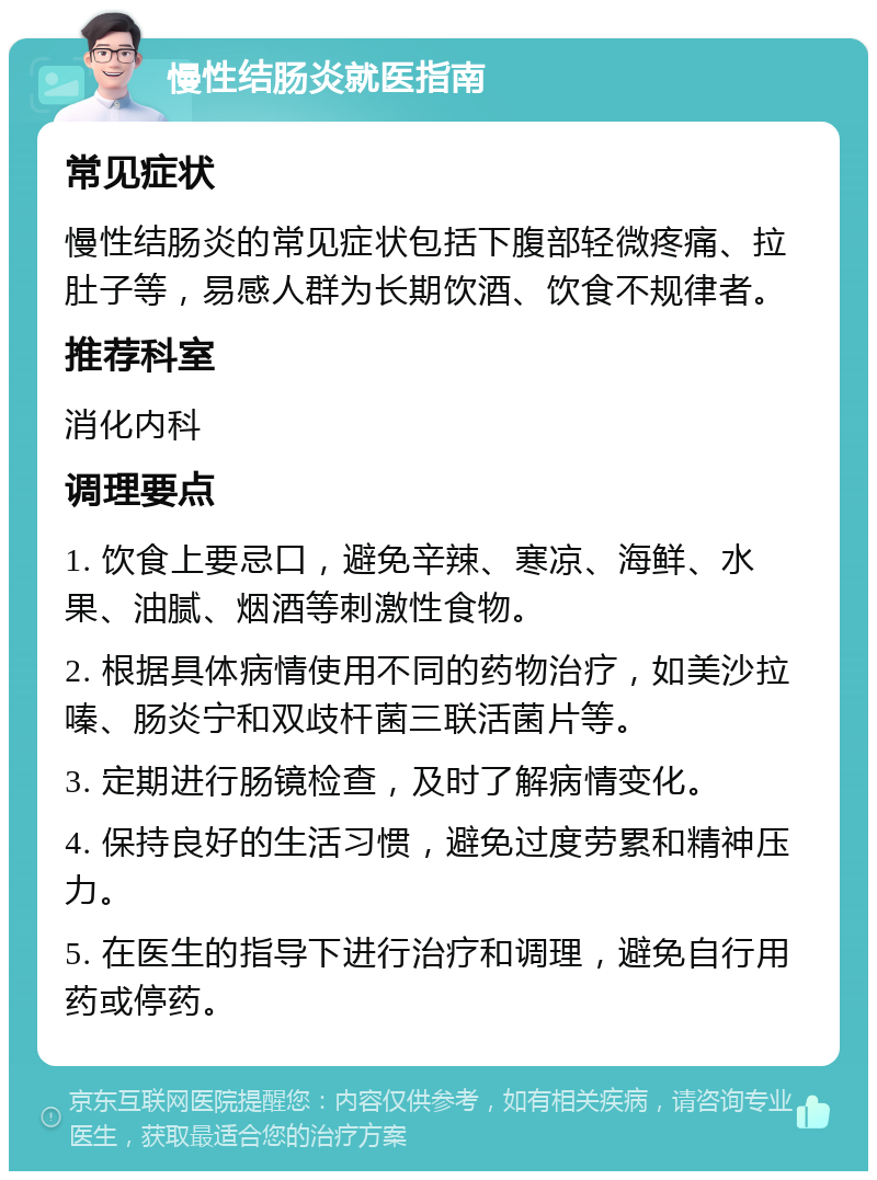 慢性结肠炎就医指南 常见症状 慢性结肠炎的常见症状包括下腹部轻微疼痛、拉肚子等，易感人群为长期饮酒、饮食不规律者。 推荐科室 消化内科 调理要点 1. 饮食上要忌口，避免辛辣、寒凉、海鲜、水果、油腻、烟酒等刺激性食物。 2. 根据具体病情使用不同的药物治疗，如美沙拉嗪、肠炎宁和双歧杆菌三联活菌片等。 3. 定期进行肠镜检查，及时了解病情变化。 4. 保持良好的生活习惯，避免过度劳累和精神压力。 5. 在医生的指导下进行治疗和调理，避免自行用药或停药。