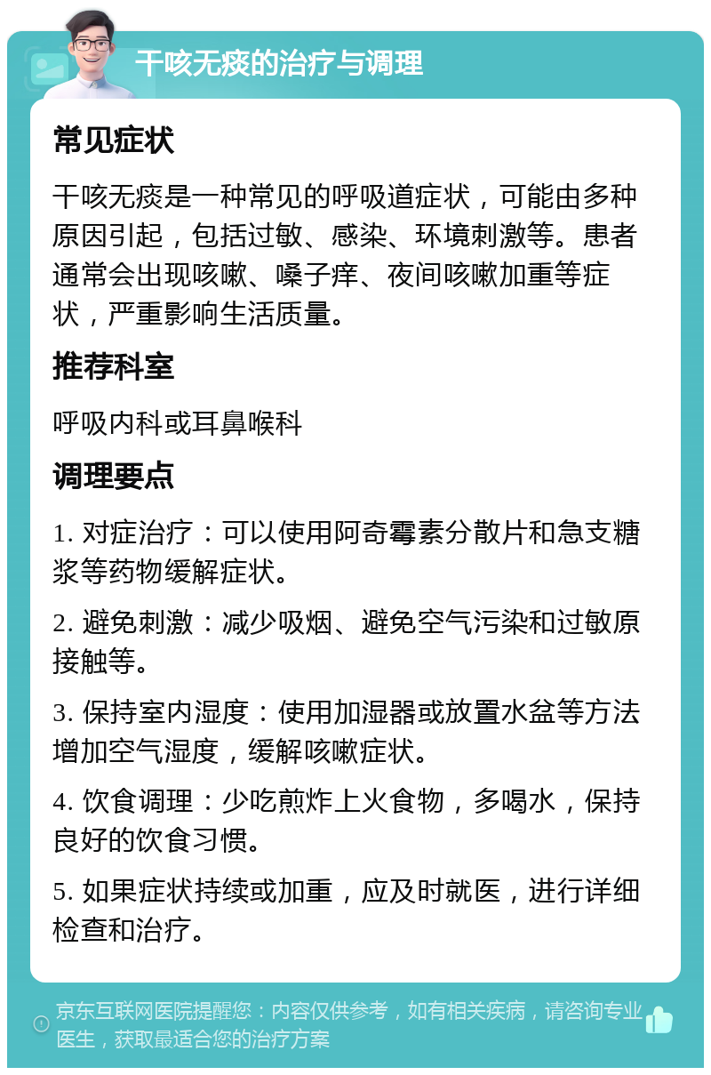 干咳无痰的治疗与调理 常见症状 干咳无痰是一种常见的呼吸道症状，可能由多种原因引起，包括过敏、感染、环境刺激等。患者通常会出现咳嗽、嗓子痒、夜间咳嗽加重等症状，严重影响生活质量。 推荐科室 呼吸内科或耳鼻喉科 调理要点 1. 对症治疗：可以使用阿奇霉素分散片和急支糖浆等药物缓解症状。 2. 避免刺激：减少吸烟、避免空气污染和过敏原接触等。 3. 保持室内湿度：使用加湿器或放置水盆等方法增加空气湿度，缓解咳嗽症状。 4. 饮食调理：少吃煎炸上火食物，多喝水，保持良好的饮食习惯。 5. 如果症状持续或加重，应及时就医，进行详细检查和治疗。