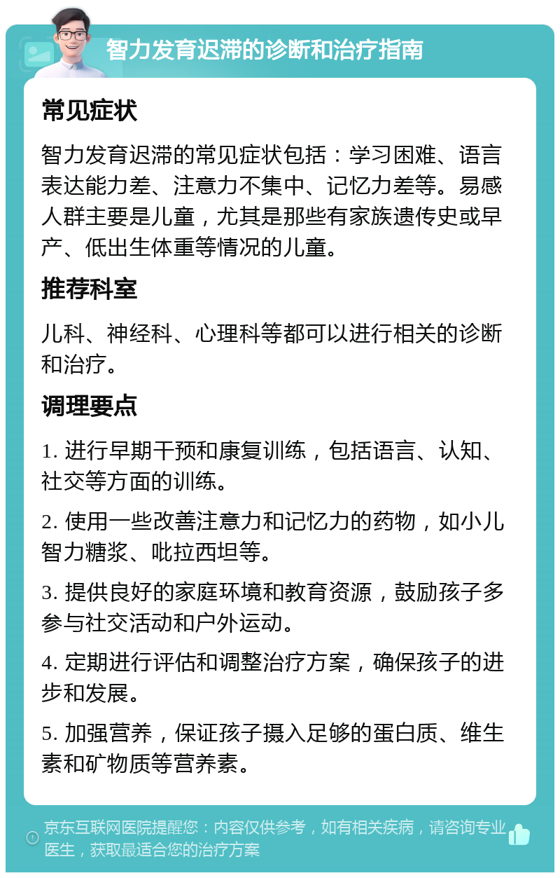 智力发育迟滞的诊断和治疗指南 常见症状 智力发育迟滞的常见症状包括：学习困难、语言表达能力差、注意力不集中、记忆力差等。易感人群主要是儿童，尤其是那些有家族遗传史或早产、低出生体重等情况的儿童。 推荐科室 儿科、神经科、心理科等都可以进行相关的诊断和治疗。 调理要点 1. 进行早期干预和康复训练，包括语言、认知、社交等方面的训练。 2. 使用一些改善注意力和记忆力的药物，如小儿智力糖浆、吡拉西坦等。 3. 提供良好的家庭环境和教育资源，鼓励孩子多参与社交活动和户外运动。 4. 定期进行评估和调整治疗方案，确保孩子的进步和发展。 5. 加强营养，保证孩子摄入足够的蛋白质、维生素和矿物质等营养素。