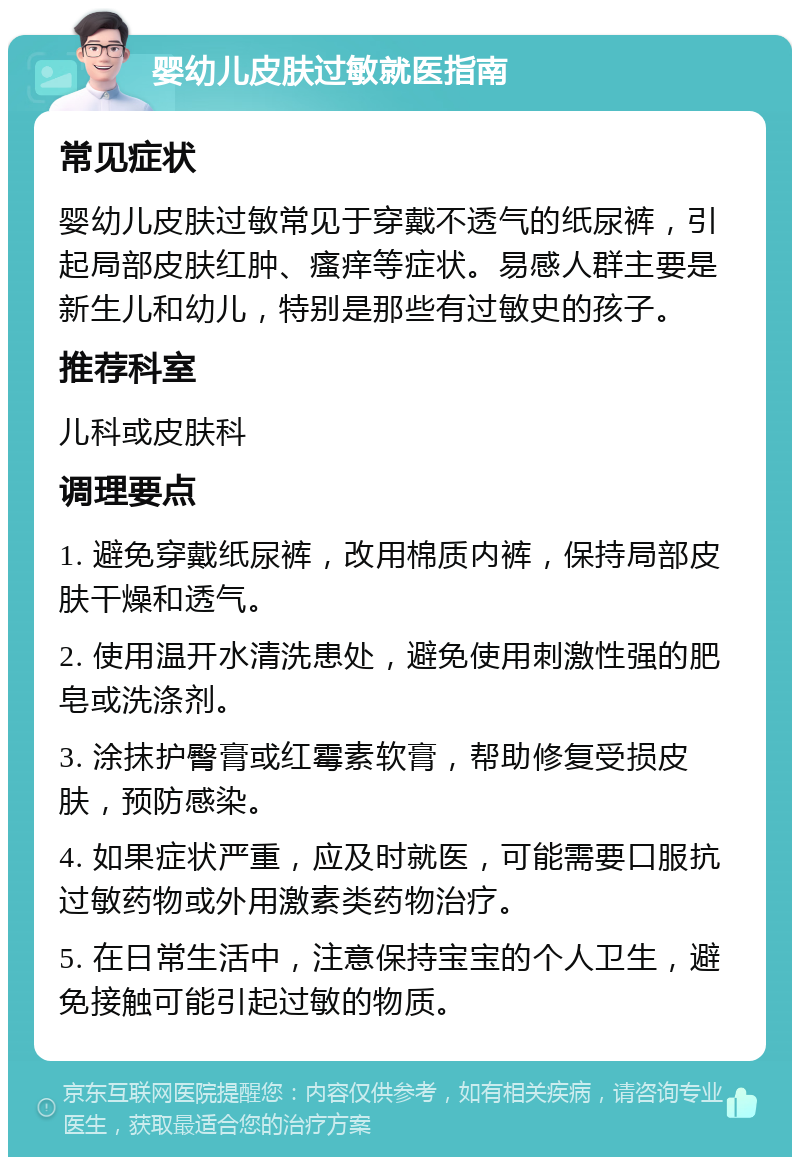 婴幼儿皮肤过敏就医指南 常见症状 婴幼儿皮肤过敏常见于穿戴不透气的纸尿裤，引起局部皮肤红肿、瘙痒等症状。易感人群主要是新生儿和幼儿，特别是那些有过敏史的孩子。 推荐科室 儿科或皮肤科 调理要点 1. 避免穿戴纸尿裤，改用棉质内裤，保持局部皮肤干燥和透气。 2. 使用温开水清洗患处，避免使用刺激性强的肥皂或洗涤剂。 3. 涂抹护臀膏或红霉素软膏，帮助修复受损皮肤，预防感染。 4. 如果症状严重，应及时就医，可能需要口服抗过敏药物或外用激素类药物治疗。 5. 在日常生活中，注意保持宝宝的个人卫生，避免接触可能引起过敏的物质。