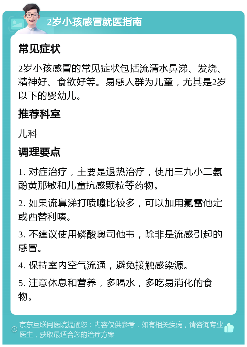 2岁小孩感冒就医指南 常见症状 2岁小孩感冒的常见症状包括流清水鼻涕、发烧、精神好、食欲好等。易感人群为儿童，尤其是2岁以下的婴幼儿。 推荐科室 儿科 调理要点 1. 对症治疗，主要是退热治疗，使用三九小二氨酚黄那敏和儿童抗感颗粒等药物。 2. 如果流鼻涕打喷嚏比较多，可以加用氯雷他定或西替利嗪。 3. 不建议使用磷酸奥司他韦，除非是流感引起的感冒。 4. 保持室内空气流通，避免接触感染源。 5. 注意休息和营养，多喝水，多吃易消化的食物。