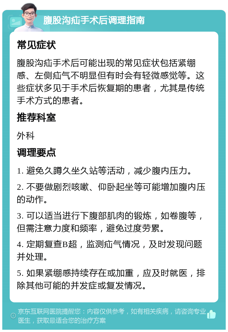 腹股沟疝手术后调理指南 常见症状 腹股沟疝手术后可能出现的常见症状包括紧绷感、左侧疝气不明显但有时会有轻微感觉等。这些症状多见于手术后恢复期的患者，尤其是传统手术方式的患者。 推荐科室 外科 调理要点 1. 避免久蹲久坐久站等活动，减少腹内压力。 2. 不要做剧烈咳嗽、仰卧起坐等可能增加腹内压的动作。 3. 可以适当进行下腹部肌肉的锻炼，如卷腹等，但需注意力度和频率，避免过度劳累。 4. 定期复查B超，监测疝气情况，及时发现问题并处理。 5. 如果紧绷感持续存在或加重，应及时就医，排除其他可能的并发症或复发情况。