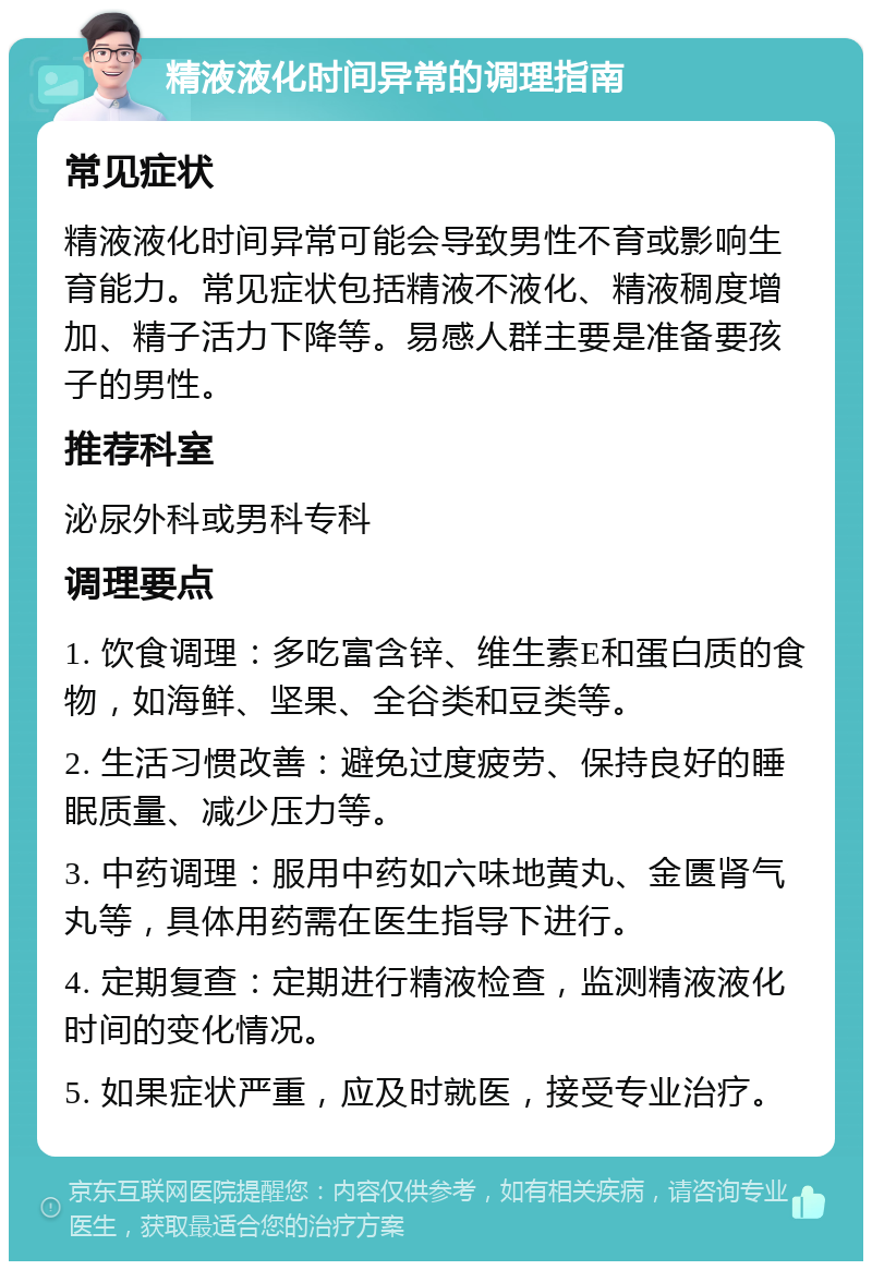 精液液化时间异常的调理指南 常见症状 精液液化时间异常可能会导致男性不育或影响生育能力。常见症状包括精液不液化、精液稠度增加、精子活力下降等。易感人群主要是准备要孩子的男性。 推荐科室 泌尿外科或男科专科 调理要点 1. 饮食调理：多吃富含锌、维生素E和蛋白质的食物，如海鲜、坚果、全谷类和豆类等。 2. 生活习惯改善：避免过度疲劳、保持良好的睡眠质量、减少压力等。 3. 中药调理：服用中药如六味地黄丸、金匮肾气丸等，具体用药需在医生指导下进行。 4. 定期复查：定期进行精液检查，监测精液液化时间的变化情况。 5. 如果症状严重，应及时就医，接受专业治疗。