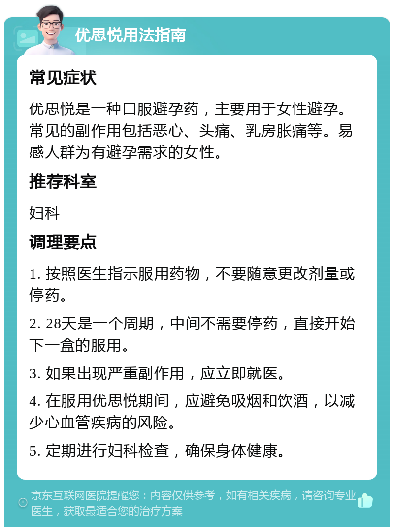 优思悦用法指南 常见症状 优思悦是一种口服避孕药，主要用于女性避孕。常见的副作用包括恶心、头痛、乳房胀痛等。易感人群为有避孕需求的女性。 推荐科室 妇科 调理要点 1. 按照医生指示服用药物，不要随意更改剂量或停药。 2. 28天是一个周期，中间不需要停药，直接开始下一盒的服用。 3. 如果出现严重副作用，应立即就医。 4. 在服用优思悦期间，应避免吸烟和饮酒，以减少心血管疾病的风险。 5. 定期进行妇科检查，确保身体健康。