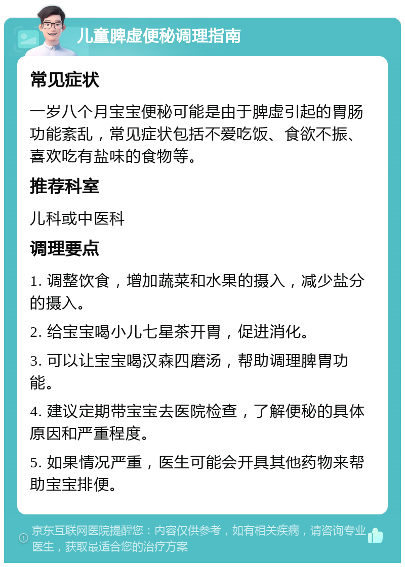 儿童脾虚便秘调理指南 常见症状 一岁八个月宝宝便秘可能是由于脾虚引起的胃肠功能紊乱，常见症状包括不爱吃饭、食欲不振、喜欢吃有盐味的食物等。 推荐科室 儿科或中医科 调理要点 1. 调整饮食，增加蔬菜和水果的摄入，减少盐分的摄入。 2. 给宝宝喝小儿七星茶开胃，促进消化。 3. 可以让宝宝喝汉森四磨汤，帮助调理脾胃功能。 4. 建议定期带宝宝去医院检查，了解便秘的具体原因和严重程度。 5. 如果情况严重，医生可能会开具其他药物来帮助宝宝排便。